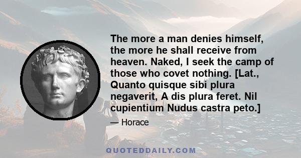 The more a man denies himself, the more he shall receive from heaven. Naked, I seek the camp of those who covet nothing. [Lat., Quanto quisque sibi plura negaverit, A dis plura feret. Nil cupientium Nudus castra peto.]