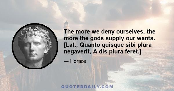 The more we deny ourselves, the more the gods supply our wants. [Lat., Quanto quisque sibi plura negaverit, A dis plura feret.]