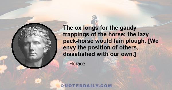 The ox longs for the gaudy trappings of the horse; the lazy pack-horse would fain plough. [We envy the position of others, dissatisfied with our own.]