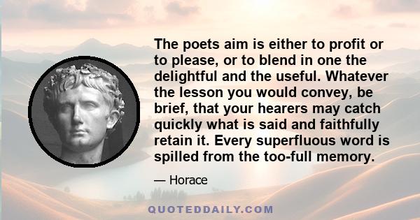 The poets aim is either to profit or to please, or to blend in one the delightful and the useful. Whatever the lesson you would convey, be brief, that your hearers may catch quickly what is said and faithfully retain