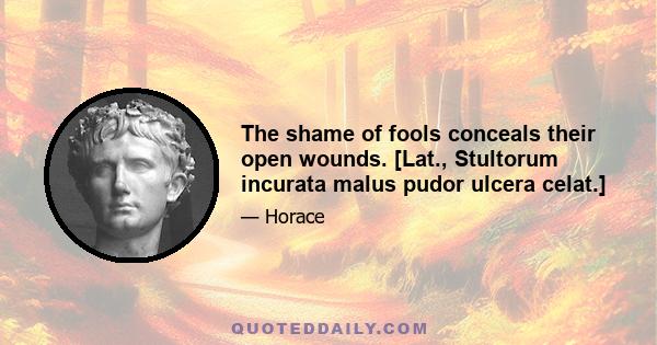 The shame of fools conceals their open wounds. [Lat., Stultorum incurata malus pudor ulcera celat.]