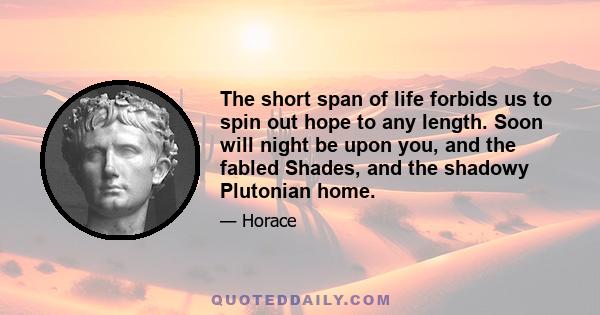 The short span of life forbids us to spin out hope to any length. Soon will night be upon you, and the fabled Shades, and the shadowy Plutonian home.