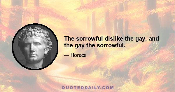 The sorrowful dislike the gay, and the gay the sorrowful.