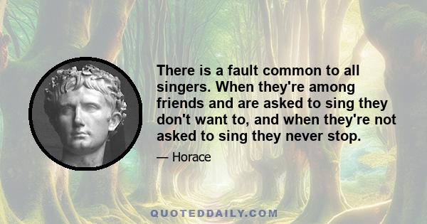 There is a fault common to all singers. When they're among friends and are asked to sing they don't want to, and when they're not asked to sing they never stop.