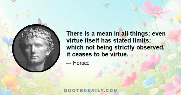 There is a mean in all things; even virtue itself has stated limits; which not being strictly observed, it ceases to be virtue.