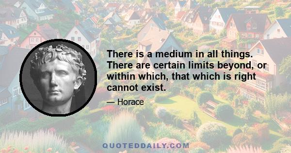 There is a medium in all things. There are certain limits beyond, or within which, that which is right cannot exist.