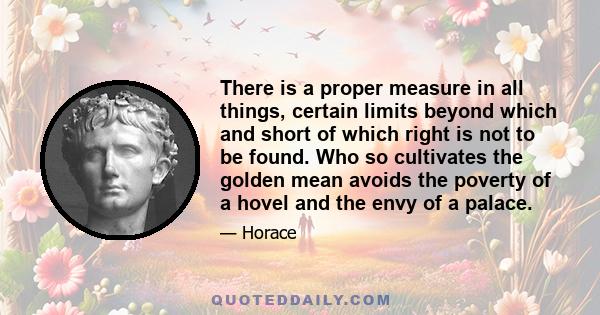 There is a proper measure in all things, certain limits beyond which and short of which right is not to be found. Who so cultivates the golden mean avoids the poverty of a hovel and the envy of a palace.