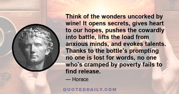 Think of the wonders uncorked by wine! It opens secrets, gives heart to our hopes, pushes the cowardly into battle, lifts the load from anxious minds, and evokes talents. Thanks to the bottle's prompting no one is lost