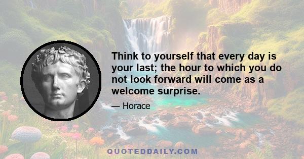 Think to yourself that every day is your last; the hour to which you do not look forward will come as a welcome surprise.