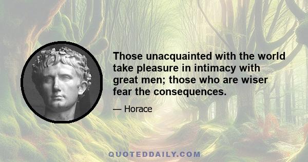 Those unacquainted with the world take pleasure in intimacy with great men; those who are wiser fear the consequences.