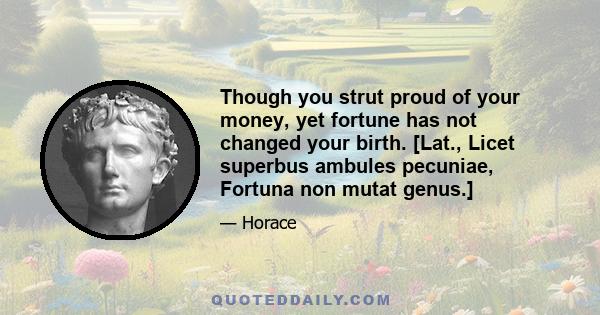 Though you strut proud of your money, yet fortune has not changed your birth. [Lat., Licet superbus ambules pecuniae, Fortuna non mutat genus.]