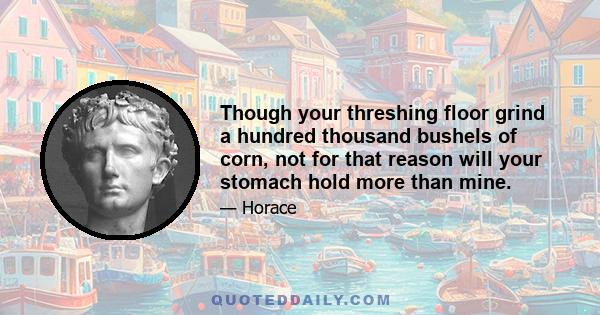 Though your threshing floor grind a hundred thousand bushels of corn, not for that reason will your stomach hold more than mine.