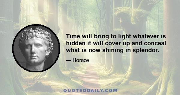 Time will bring to light whatever is hidden it will cover up and conceal what is now shining in splendor.