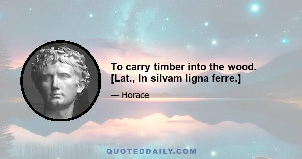 To carry timber into the wood. [Lat., In silvam ligna ferre.]