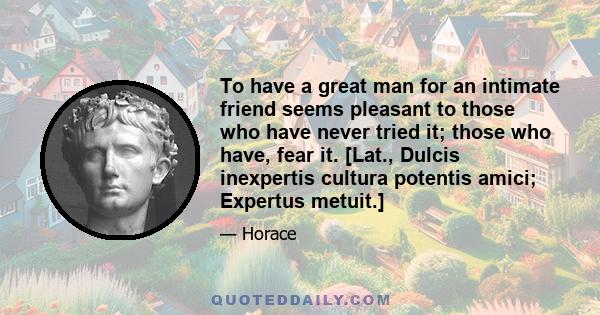 To have a great man for an intimate friend seems pleasant to those who have never tried it; those who have, fear it. [Lat., Dulcis inexpertis cultura potentis amici; Expertus metuit.]