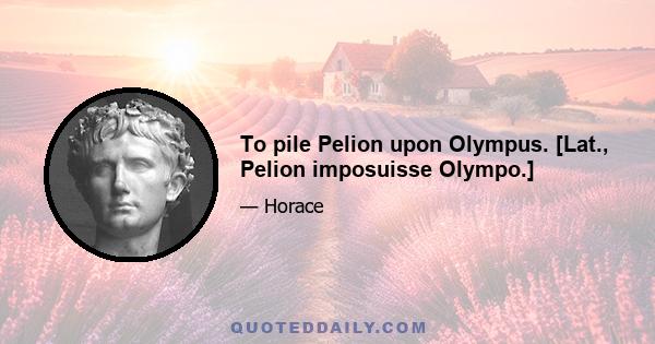 To pile Pelion upon Olympus. [Lat., Pelion imposuisse Olympo.]