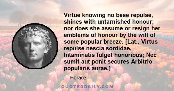 Virtue knowing no base repulse, shines with untarnished honour; nor does she assume or resign her emblems of honour by the will of some popular breeze. [Lat., Virtus repulse nescia sordidae, Intaminatis fulget