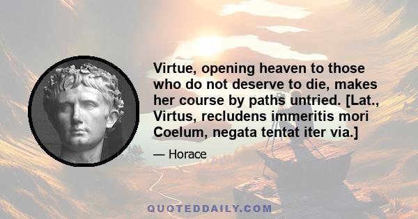 Virtue, opening heaven to those who do not deserve to die, makes her course by paths untried. [Lat., Virtus, recludens immeritis mori Coelum, negata tentat iter via.]