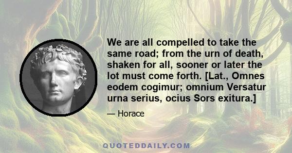 We are all compelled to take the same road; from the urn of death, shaken for all, sooner or later the lot must come forth. [Lat., Omnes eodem cogimur; omnium Versatur urna serius, ocius Sors exitura.]