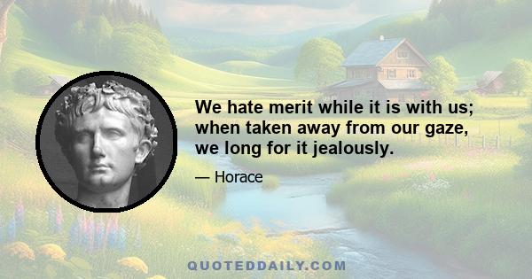 We hate merit while it is with us; when taken away from our gaze, we long for it jealously.