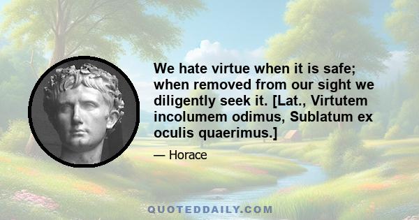 We hate virtue when it is safe; when removed from our sight we diligently seek it. [Lat., Virtutem incolumem odimus, Sublatum ex oculis quaerimus.]