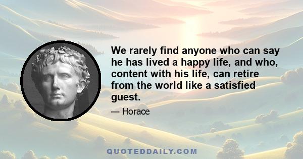 We rarely find anyone who can say he has lived a happy life, and who, content with his life, can retire from the world like a satisfied guest.