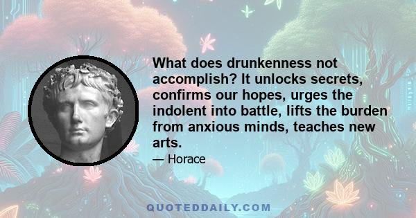 What does drunkenness not accomplish? It unlocks secrets, confirms our hopes, urges the indolent into battle, lifts the burden from anxious minds, teaches new arts.