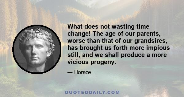 What does not wasting time change! The age of our parents, worse than that of our grandsires, has brought us forth more impious still, and we shall produce a more vicious progeny.