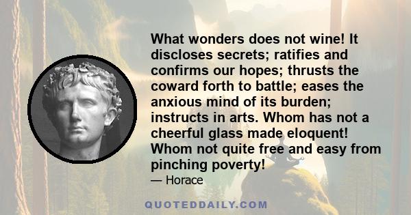 What wonders does not wine! It discloses secrets; ratifies and confirms our hopes; thrusts the coward forth to battle; eases the anxious mind of its burden; instructs in arts. Whom has not a cheerful glass made