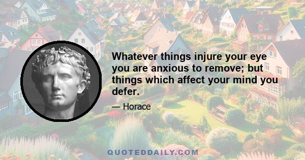 Whatever things injure your eye you are anxious to remove; but things which affect your mind you defer.