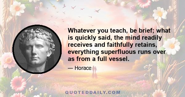 Whatever you teach, be brief; what is quickly said, the mind readily receives and faithfully retains, everything superfluous runs over as from a full vessel.