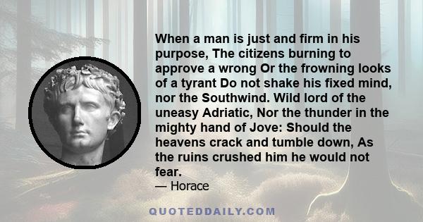 When a man is just and firm in his purpose, The citizens burning to approve a wrong Or the frowning looks of a tyrant Do not shake his fixed mind, nor the Southwind. Wild lord of the uneasy Adriatic, Nor the thunder in