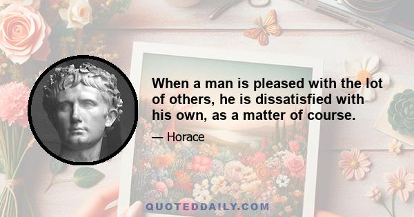 When a man is pleased with the lot of others, he is dissatisfied with his own, as a matter of course.