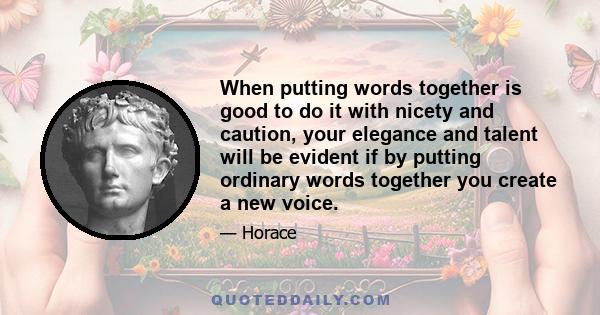 When putting words together is good to do it with nicety and caution, your elegance and talent will be evident if by putting ordinary words together you create a new voice.