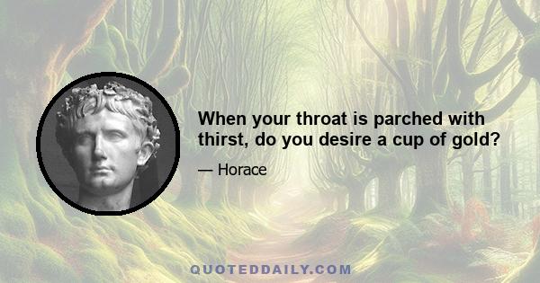 When your throat is parched with thirst, do you desire a cup of gold?