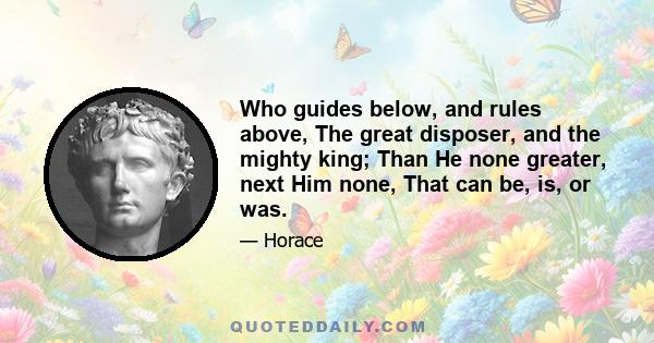 Who guides below, and rules above, The great disposer, and the mighty king; Than He none greater, next Him none, That can be, is, or was.