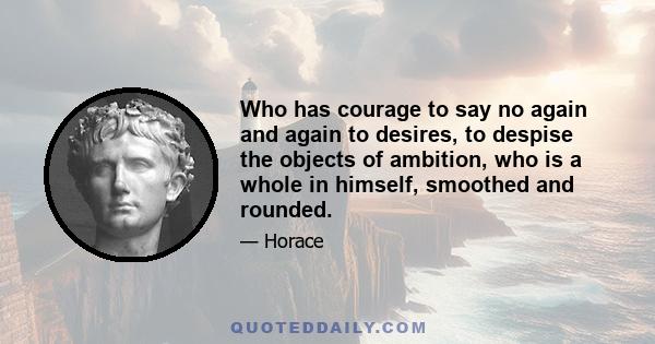 Who has courage to say no again and again to desires, to despise the objects of ambition, who is a whole in himself, smoothed and rounded.