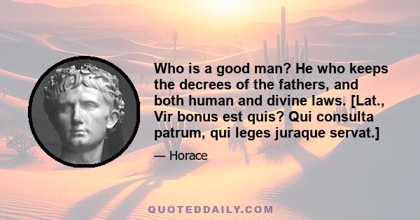 Who is a good man? He who keeps the decrees of the fathers, and both human and divine laws. [Lat., Vir bonus est quis? Qui consulta patrum, qui leges juraque servat.]