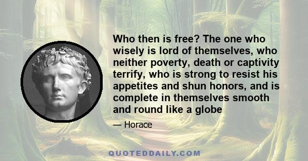 Who then is free? The one who wisely is lord of themselves, who neither poverty, death or captivity terrify, who is strong to resist his appetites and shun honors, and is complete in themselves smooth and round like a