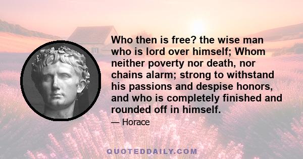 Who then is free? the wise man who is lord over himself; Whom neither poverty nor death, nor chains alarm; strong to withstand his passions and despise honors, and who is completely finished and rounded off in himself.