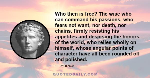 Who then is free? The wise who can command his passions, who fears not want, nor death, nor chains, firmly resisting his appetites and despising the honors of the world, who relies wholly on himself, whose angular