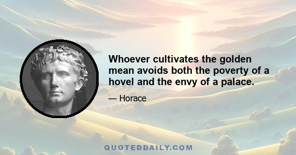 Whoever cultivates the golden mean avoids both the poverty of a hovel and the envy of a palace.