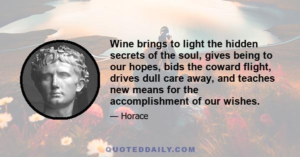 Wine brings to light the hidden secrets of the soul, gives being to our hopes, bids the coward flight, drives dull care away, and teaches new means for the accomplishment of our wishes.