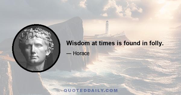 Wisdom at times is found in folly.