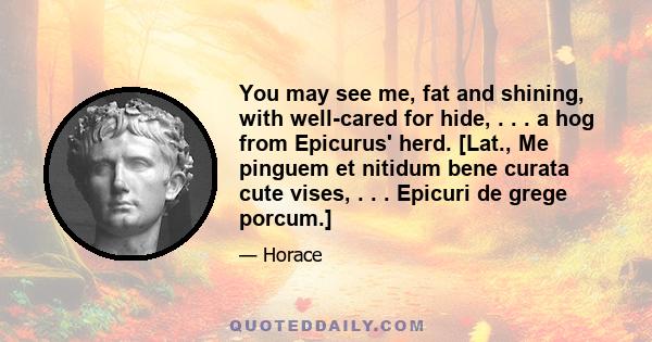 You may see me, fat and shining, with well-cared for hide, . . . a hog from Epicurus' herd. [Lat., Me pinguem et nitidum bene curata cute vises, . . . Epicuri de grege porcum.]