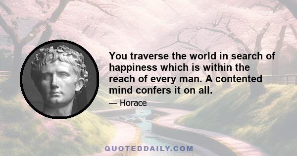 You traverse the world in search of happiness which is within the reach of every man. A contented mind confers it on all.