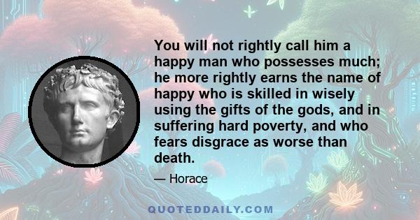 You will not rightly call him a happy man who possesses much; he more rightly earns the name of happy who is skilled in wisely using the gifts of the gods, and in suffering hard poverty, and who fears disgrace as worse