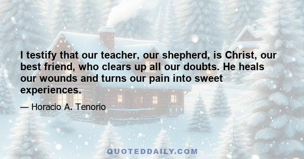 I testify that our teacher, our shepherd, is Christ, our best friend, who clears up all our doubts. He heals our wounds and turns our pain into sweet experiences.