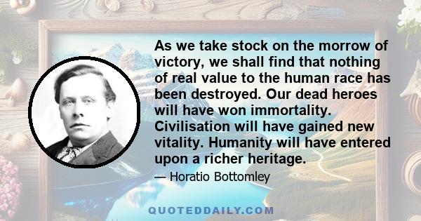 As we take stock on the morrow of victory, we shall find that nothing of real value to the human race has been destroyed. Our dead heroes will have won immortality. Civilisation will have gained new vitality. Humanity