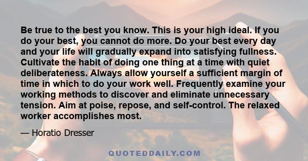 Be true to the best you know. This is your high ideal. If you do your best, you cannot do more. Do your best every day and your life will gradually expand into satisfying fullness. Cultivate the habit of doing one thing 